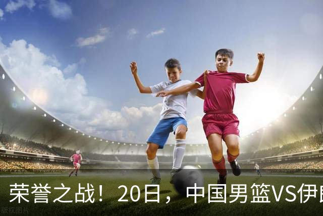 荣誉之战！20日，中国男篮VS伊朗 输不起 郭士强表态 日本VS韩国争冠